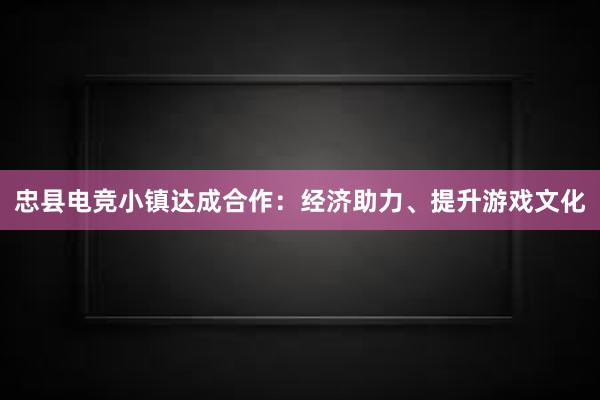 忠县电竞小镇达成合作：经济助力、提升游戏文化